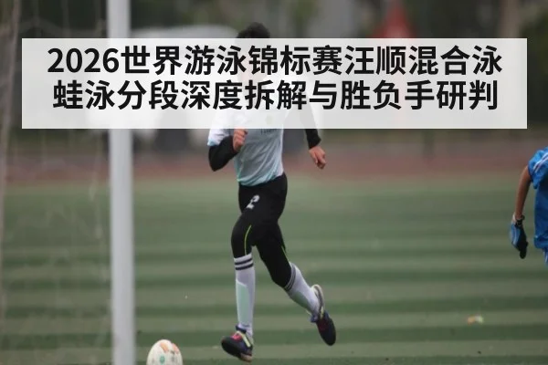 2026世界游泳锦标赛汪顺混合泳蛙泳分段深度拆解与胜负手研判